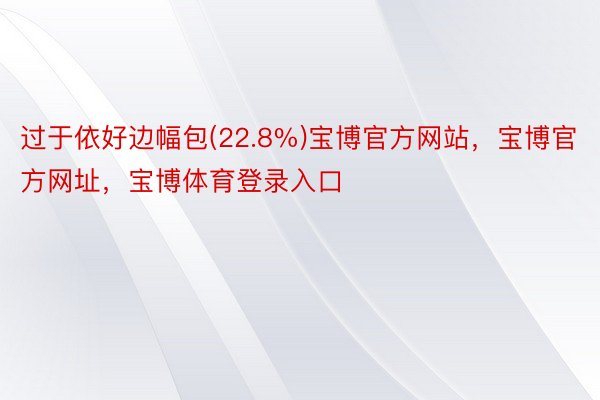 过于依好边幅包(22.8%)宝博官方网站，宝博官方网址，宝博体育登录入口